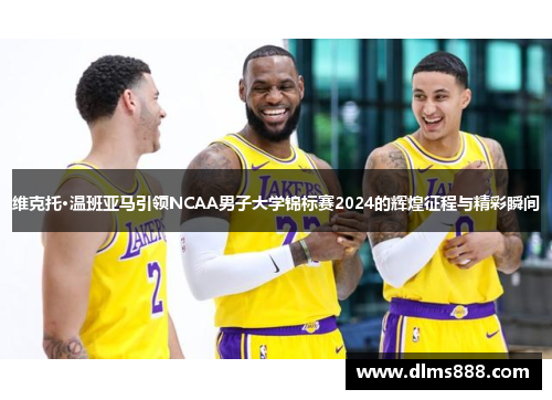 维克托·温班亚马引领NCAA男子大学锦标赛2024的辉煌征程与精彩瞬间